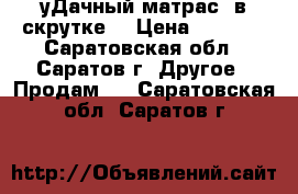 уДачный матрас  в скрутке. › Цена ­ 4 500 - Саратовская обл., Саратов г. Другое » Продам   . Саратовская обл.,Саратов г.